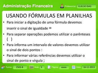 Turma: 2503-B Aula: 10 Pág: 10 a 17 Data: 18-jan-12 
2503-B 3 xxxxx 16-11-2013 
Instrutor: Ricardo Paladini Matos 
ELIELSO DIAS 
USANDO FÓRMULAS EM PLANILHAS 
• Para iniciar a digitação de uma fórmula devemos 
inserir o sinal de igualdade = 
• Para separar operações podemos utilizar o parênteses 
( ) 
• Para informa um intervalo de valores devemos utilizar 
o sinal de dois pontos : 
• Para informar várias referências devemos utilizar o 
sinal de ponto e vírgula ; 
 