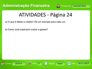 Turma: 2503-B Aula: 10 Pág: 10 a 17 Data: 18-jan-12 
2503-B 3 xxxxx 16-11-2013 
Instrutor: Ricardo Paladini Matos 
ELIELSO DIAS 
ATIVIDADES - Página 24 
a) O que é débito e crédito? Dê um exemplo para cada um. 
b) Como você explicaria custos e gastos? 
 