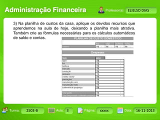 Turma: 2503-B Aula: 10 Pág: 10 a 17 Data: 18-jan-12 
2503-B 3 xxxxx 16-11-2013 
Instrutor: Ricardo Paladini Matos 
ELIELSO DIAS 
3) Na planilha de custos da casa, aplique os devidos recursos que 
aprendemos na aula de hoje, deixando a planilha mais atrativa. 
Também crie as fórmulas necessárias para os cálculos automáticos 
de saldo e contas. 
 