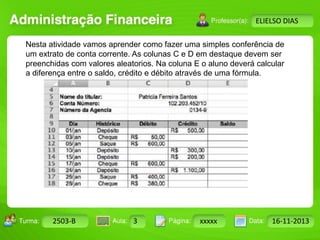 Turma: 2503-B Aula: 10 Pág: 10 a 17 Data: 18-jan-12 
2503-B 3 xxxxx 16-11-2013 
Instrutor: Ricardo Paladini Matos 
ELIELSO DIAS 
Nesta atividade vamos aprender como fazer uma simples conferência de 
um extrato de conta corrente. As colunas C e D em destaque devem ser 
preenchidas com valores aleatorios. Na coluna E o aluno deverá calcular 
a diferença entre o saldo, crédito e débito através de uma fórmula. 
