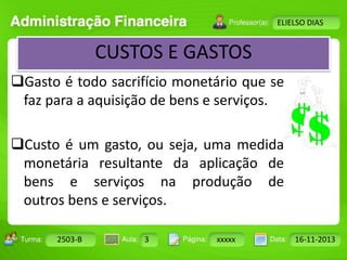 Turma: 2503-B Aula: 10 Pág: 10 a 17 Data: 18-jan-12 
2503-B 3 xxxxx 16-11-2013 
Instrutor: Ricardo Paladini Matos 
ELIELSO DIAS 
CUSTOS E GASTOS 
Gasto é todo sacrifício monetário que se 
faz para a aquisição de bens e serviços. 
Custo é um gasto, ou seja, uma medida 
monetária resultante da aplicação de 
bens e serviços na produção de 
outros bens e serviços. 
 