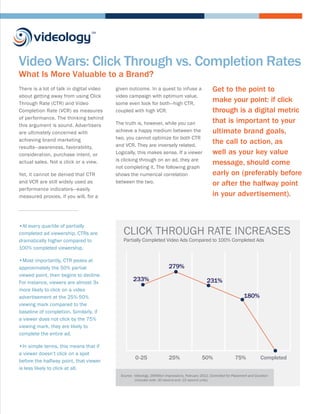 Video Wars: Click Through vs. Completion Rates
What Is More Valuable to a Brand?
There is a lot of talk in digital video   given outcome. In a quest to infuse a                       Get to the point to
about getting away from using Click       video campaign with optimum value,
Through Rate (CTR) and Video              some even look for both—high CTR,
                                                                                                      make your point: if click
Completion Rate (VCR) as measures         coupled with high VCR.                                      through is a digital metric
of performance. The thinking behind
                                          The truth is, however, while you can                        that is important to your
this argument is sound. Advertisers
are ultimately concerned with             achieve a happy medium between the                          ultimate brand goals,
achieving brand marketing                 two, you cannot optimize for both CTR
                                          and VCR. They are inversely related.
                                                                                                      the call to action, as
results—awareness, favorability,
consideration, purchase intent, or        Logically, this makes sense. If a viewer                    well as your key value
                                          is clicking through on an ad, they are
actual sales. Not a click or a view.                                                                  message, should come
                                          not completing it. The following graph
Yet, it cannot be denied that CTR         shows the numerical correlation                             early on (preferably before
and VCR are still widely used as          between the two.                                            or after the halfway point
performance indicators—easily
measured proxies, if you will, for a                                                                  in your advertisement).



•At every quartile of partially
completed ad viewership, CTRs are            CLICK THROUGH RATE INCREASES
dramatically higher compared to              Partially Completed Video Ads Compared to 100% Completed Ads
100% completed viewership.

•Most importantly, CTR peaks at
approximately the 50% partial                                             279%
viewed point, then begins to decline.
For instance, viewers are almost 3x
                                                   233%                                           231%
more likely to click on a video
advertisement at the 25%-50%                                                                                              180%
viewing mark compared to the
baseline of completion. Similarly, if
a viewer does not click by the 75%
viewing mark, they are likely to
complete the entire ad.

•In simple terms, this means that if
a viewer doesn’t click on a spot
                                                     0-25                 25%                  50%                  75%              Completed
before the halfway point, that viewer
is less likely to click at all.
                                            Source: Videology, 20Million Impressions, February 2012, Controlled for Placement and Duration
                                                    (Includes both :30 second and :15 second units)
 