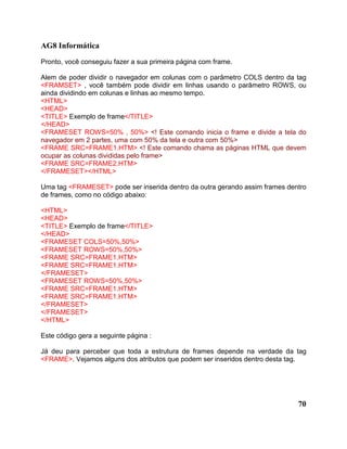 AG8 Informática 
Pronto, você conseguiu fazer a sua primeira página com frame. 
Alem de poder dividir o navegador em colunas com o parâmetro COLS dentro da tag 
<FRAMSET> , você também pode dividir em linhas usando o parâmetro ROWS, ou 
ainda dividindo em colunas e linhas ao mesmo tempo. 
<HTML> 
<HEAD> 
<TITLE> Exemplo de frame</TITLE> 
</HEAD> 
<FRAMESET ROWS=50% , 50%> <! Este comando inicia o frame e divide a tela do 
navegador em 2 partes, uma com 50% da tela e outra com 50%> 
<FRAME SRC=FRAME1.HTM> <! Este comando chama as páginas HTML que devem 
ocupar as colunas divididas pelo frame> 
<FRAME SRC=FRAME2.HTM> 
</FRAMESET></HTML> 
Uma tag <FRAMESET> pode ser inserida dentro da outra gerando assim frames dentro 
de frames, como no código abaixo: 
<HTML> 
<HEAD> 
<TITLE> Exemplo de frame</TITLE> 
</HEAD> 
<FRAMESET COLS=50%,50%> 
<FRAMESET ROWS=50%,50%> 
<FRAME SRC=FRAME1.HTM> 
<FRAME SRC=FRAME1.HTM> 
</FRAMESET> 
<FRAMESET ROWS=50%,50%> 
<FRAME SRC=FRAME1.HTM> 
<FRAME SRC=FRAME1.HTM> 
</FRAMESET> 
</FRAMESET> 
</HTML> 
Este código gera a seguinte página : 
Já deu para perceber que toda a estrutura de frames depende na verdade da tag 
<FRAME>. Vejamos alguns dos atributos que podem ser inseridos dentro desta tag. 
70 
 