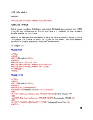 AG8 Informática 
Exemplo: 
<FRAME SRC=FRAME1.HTM SCROLLING=YES> 
Parâmetro TARGET 
Este é o mais importante de todos os parâmetros. Ele trabalha em conjunto com NAME 
e permite que coloquemos um link em um frame e o resultado, ou seja, a página 
linkada, aparece em outro frame. 
Vejamos um exemplo de como podemos linkar um frame com outro. Vamos construir 
uma página que possua um menu de opções do lado direito, para isso podemos 
aproveitar os códigos de exemplo abordados anteriormente. 
Os códigos são: 
FRAME.HTM 
<HTML> 
<HEAD> 
<TITLE>FRAMES</TITLE> 
</HEAD> 
<FRAMESET COLS=25%,75%> 
<FRAME SRC=FRAME1.HTM SCROLLING=NO> 
<FRAME SRC=FRAME2.HTM NAME=TESTE> 
</FRAMESET> 
</HTML> 
FRAME1.HTM 
<HTML> 
<HEAD> 
<TITLE>FRAMES</TITLE> 
</HEAD> 
<BODY BGCOLOR=YELLOW> 
<CENTER><H2>Escolha um Link</H2></CENTER> 
<BR> 
<A HREF=http:www.amazon.com TARGET=TESTE>Livraria Amazon</A> 
<BR> 
< A HREF=http:www.yahoo.com TARGET=TESTE>Pesquisador YAHOO</A> 
<BR> 
<A HREF=FRAME2.HTM TARGET=TESTE>Volta para Frame2.htm</A> 
</BODY> 
72 
 