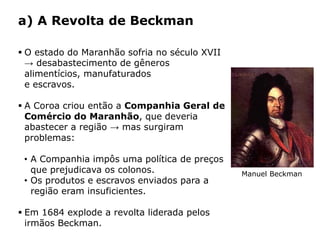 HISTÓRIA: DAS
CAVERNAS AO
TERCEIRO MILÊNIO
Capítulo 21 – A mineração no Brasil colonial
21.4 – As revoltas coloniais
 O estado do Maranhão sofria no século XVII
→ desabastecimento de gêneros
alimentícios, manufaturados
e escravos.
 A Coroa criou então a Companhia Geral de
Comércio do Maranhão, que deveria
abastecer a região → mas surgiram
problemas:
• A Companhia impôs uma política de preços
que prejudicava os colonos.
• Os produtos e escravos enviados para a
região eram insuficientes.
 Em 1684 explode a revolta liderada pelos
irmãos Beckman.
a) A Revolta de Beckman
Manuel Beckman
 