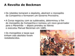 HISTÓRIA: DAS
CAVERNAS AO
TERCEIRO MILÊNIO
Capítulo 21 – A mineração no Brasil colonial
21.4 – As revoltas coloniais
 Os rebeldes tomaram o depósito, aboliram o monopólio
da Companhia e formaram um Governo Provisório.
 A Coroa negociou com os sublevados, determinou o fim
do monopólio da Companhia e nomeou um novo governador
para o Maranhão → depois prendeu os líderes
e executou Manuel Beckman em 1685.
 Os monopólios e taxas que
tinham sido abolidos foram
restabelecidos.
A Revolta de Beckman
 