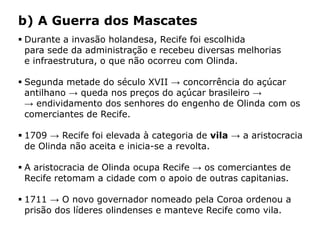 HISTÓRIA: DAS
CAVERNAS AO
TERCEIRO MILÊNIO
Capítulo 21 – A mineração no Brasil colonial
21.4 – As revoltas coloniais
 Durante a invasão holandesa, Recife foi escolhida
para sede da administração e recebeu diversas melhorias
e infraestrutura, o que não ocorreu com Olinda.
 Segunda metade do século XVII → concorrência do açúcar
antilhano → queda nos preços do açúcar brasileiro →
→ endividamento dos senhores do engenho de Olinda com os
comerciantes de Recife.
 1709 → Recife foi elevada à categoria de vila → a aristocracia
de Olinda não aceita e inicia-se a revolta.
 A aristocracia de Olinda ocupa Recife → os comerciantes de
Recife retomam a cidade com o apoio de outras capitanias.
 1711 → O novo governador nomeado pela Coroa ordenou a
prisão dos líderes olindenses e manteve Recife como vila.
b) A Guerra dos Mascates
 