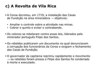 HISTÓRIA: DAS
CAVERNAS AO
TERCEIRO MILÊNIO
Capítulo 21 – A mineração no Brasil colonial
21.4 – As revoltas coloniais
 A Coroa decretou, em 1719, a instalação das Casas
de Fundição na área mineradora → objetivos:
• Ampliar o controle sobre a atividade nas minas.
• Cobrar o quinto e evitar o contrabando.
 Os colonos se rebelaram contra essas leis, liderados pelo
minerador português Filipe dos Santos.
 Os rebeldes publicaram um documento no qual denunciavam
a corrupção dos funcionários da Coroa e exigiam o fechamento
das Casas de Fundição.
 O governador da capitania reprimiu rapidamente o movimento
→ os rebeldes foram presos e Filipe dos Santos foi condenado
à morte e executado.
c) A Revolta de Vila Rica
 