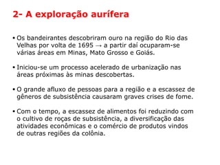 HISTÓRIA: DAS
CAVERNAS AO
TERCEIRO MILÊNIO
Capítulo 21 – A mineração no Brasil colonial
21.1 – As bandeiras e a exploração mineradora
 Os bandeirantes descobriram ouro na região do Rio das
Velhas por volta de 1695 → a partir daí ocuparam-se
várias áreas em Minas, Mato Grosso e Goiás.
 Iniciou-se um processo acelerado de urbanização nas
áreas próximas às minas descobertas.
 O grande afluxo de pessoas para a região e a escassez de
gêneros de subsistência causaram graves crises de fome.
 Com o tempo, a escassez de alimentos foi reduzindo com
o cultivo de roças de subsistência, a diversificação das
atividades econômicas e o comércio de produtos vindos
de outras regiões da colônia.
2- A exploração aurífera
 