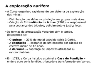 HISTÓRIA: DAS
CAVERNAS AO
TERCEIRO MILÊNIO
Capítulo 21 – A mineração no Brasil colonial
21.1 – As bandeiras e a exploração mineradora
 A Coroa organizou rapidamente um sistema de exploração
das minas:
• Distribuição das datas → privilégio aos grupos mais ricos.
• Criação da Intendência de Minas (1702) → responsável
pela cobrança dos tributos, policiamento e justiça local.
 As formas de arrecadação variaram com o tempo,
destacando-se:
• O quinto → 20% do metal extraído cabia à Coroa.
• A capitação → cobrança de um imposto por cabeça de
escravo maior de 12 anos.
• A derrama → cobrança de impostos atrasados ou
extraordinários.
 Em 1725, a Coroa instalou a primeira Casa de Fundição –
onde o ouro seria fundido, tributado e transformado em barras.
A exploração aurífera
 