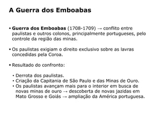 HISTÓRIA: DAS
CAVERNAS AO
TERCEIRO MILÊNIO
Capítulo 21 – A mineração no Brasil colonial
21.1 – As bandeiras e a exploração mineradora
 Guerra dos Emboabas (1708-1709) → conflito entre
paulistas e outros colonos, principalmente portugueses, pelo
controle da região das minas.
 Os paulistas exigiam o direito exclusivo sobre as lavras
concedidas pela Coroa.
 Resultado do confronto:
• Derrota dos paulistas.
• Criação da Capitania de São Paulo e das Minas de Ouro.
• Os paulistas avançam mais para o interior em busca de
novas minas de ouro → descoberta de novas jazidas em
Mato Grosso e Goiás → ampliação da América portuguesa.
A Guerra dos Emboabas
 