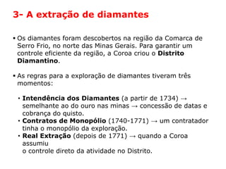 HISTÓRIA: DAS
CAVERNAS AO
TERCEIRO MILÊNIO
Capítulo 21 – A mineração no Brasil colonial
21.1 – As bandeiras e a exploração mineradora
 Os diamantes foram descobertos na região da Comarca de
Serro Frio, no norte das Minas Gerais. Para garantir um
controle eficiente da região, a Coroa criou o Distrito
Diamantino.
 As regras para a exploração de diamantes tiveram três
momentos:
• Intendência dos Diamantes (a partir de 1734) →
semelhante ao do ouro nas minas → concessão de datas e
cobrança do quisto.
• Contratos de Monopólio (1740-1771) → um contratador
tinha o monopólio da exploração.
• Real Extração (depois de 1771) → quando a Coroa
assumiu
o controle direto da atividade no Distrito.
3- A extração de diamantes
 