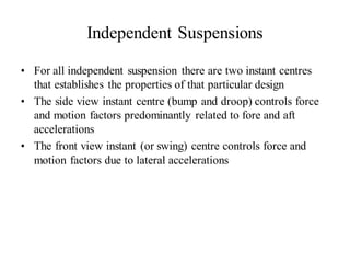 Independent Suspensions
• For all independent suspension there are two instant centres
that establishes the properties of that particular design
• The side view instant centre (bump and droop) controls force
and motion factors predominantly related to fore and aft
accelerations
• The front view instant (or swing) centre controls force and
motion factors due to lateral accelerations
 
