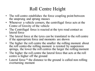 Roll Centre Height
• The roll centre establishes the force coupling point between
the unsprung and sprung masses
• Whenever a vehicle corners, the centrifugal force acts at the
Centre of Gravity of the vehicle
• The Centrifugal force is reacted at the tyre road contact as
lateral force
• The lateral force at the tyres can be translated to the roll centre
if the appropriate force and moments are shown
• The higher the roll centre the smaller the rolling moment about
the roll centre-the rolling moment is resisted by suspension
springs, the lower the roll centres the larger the rolling moment
• The higher the roll centre the lateral force that acts at the roll
centre is higher off the ground
• Lateral force * the distance to the ground is called non rolling
overturning moment
 