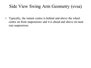Side View Swing Arm Geometry (svsa)
• Typically, the instant centre is behind and above the wheel
centre on front suspensions and it is ahead and above on most
rear suspensions
 