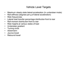 Vehicle Level Targets
• Maximum steady state lateral acceleration (in understeer mode)
• Roll stiffness (degrees per g of lateral acceleration)
• Ride frequencies
• Lateral load transfer percentage distribution front to rear
• Roll moment distribution front to rear
• Ride heights at various states of load
• Understeer gradient
• Turning circle
• Ackermann
• Jounce travel
• Rebound travel
 