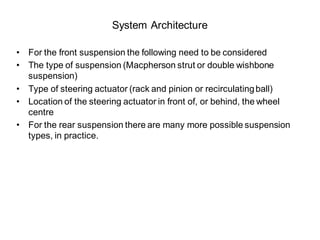System Architecture
• For the front suspension the following need to be considered
• The type of suspension (Macpherson strut or double wishbone
suspension)
• Type of steering actuator (rack and pinion or recirculatingball)
• Location of the steering actuator in front of, or behind, the wheel
centre
• For the rear suspension there are many more possible suspension
types, in practice.
 