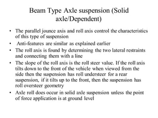 Beam Type Axle suspension (Solid
axle/Dependent)
• The parallel jounce axis and roll axis control the characteristics
of this type of suspension
• Anti-features are similar as explained earlier
• The roll axis is found by determining the two lateral restraints
and connecting them with a line
• The slope of the roll axis is the roll steer value. If the roll axis
tilts down to the front of the vehicle when viewed from the
side then the suspension has roll understeer for a rear
suspension, if it tilts up to the front, then the suspension has
roll oversteer geometry
• Axle roll does occur in solid axle suspension unless the point
of force application is at ground level
 