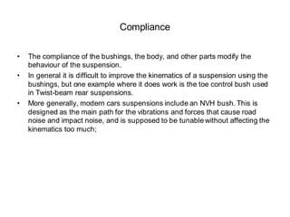Compliance
• The compliance of the bushings, the body, and other parts modify the
behaviour of the suspension.
• In general it is difficult to improve the kinematics of a suspension using the
bushings, but one example where it does work is the toe control bush used
in Twist-beam rear suspensions.
• More generally, modern cars suspensions include an NVH bush. This is
designed as the main path for the vibrations and forces that cause road
noise and impact noise, and is supposed to be tunable without affecting the
kinematics too much;
 
