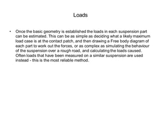 Loads
• Once the basic geometry is established the loads in each suspension part
can be estimated. This can be as simple as deciding what a likely maximum
load case is at the contact patch, and then drawing a Free body diagram of
each part to work out the forces, or as complex as simulating the behaviour
of the suspension over a rough road, and calculating the loads caused.
Often loads that have been measured on a similar suspension are used
instead - this is the most reliable method.
 