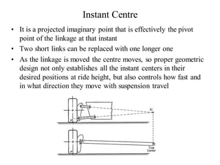 Instant Centre
• It is a projected imaginary point that is effectively the pivot
point of the linkage at that instant
• Two short links can be replaced with one longer one
• As the linkage is moved the centre moves, so proper geometric
design not only establishes all the instant centers in their
desired positions at ride height, but also controls how fast and
in what direction they move with suspension travel
 