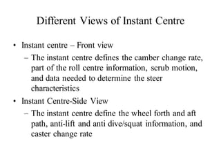 Different Views of Instant Centre
• Instant centre – Front view
– The instant centre defines the camber change rate,
part of the roll centre information, scrub motion,
and data needed to determine the steer
characteristics
• Instant Centre-Side View
– The instant centre define the wheel forth and aft
path, anti-lift and anti dive/squat information, and
caster change rate
 
