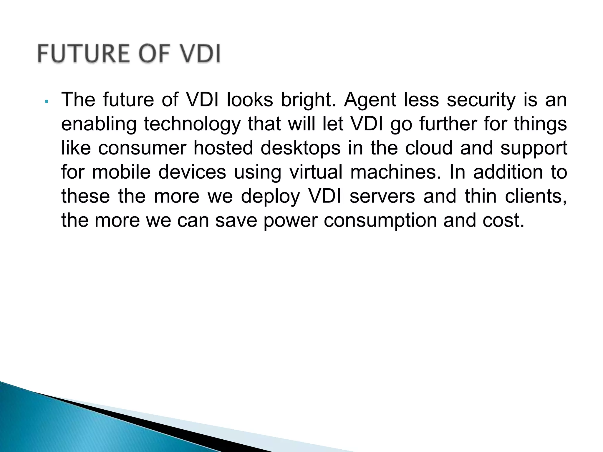 • The future of VDI looks bright. Agent less security is an
enabling technology that will let VDI go further for things
like consumer hosted desktops in the cloud and support
for mobile devices using virtual machines. In addition to
these the more we deploy VDI servers and thin clients,
the more we can save power consumption and cost.
 