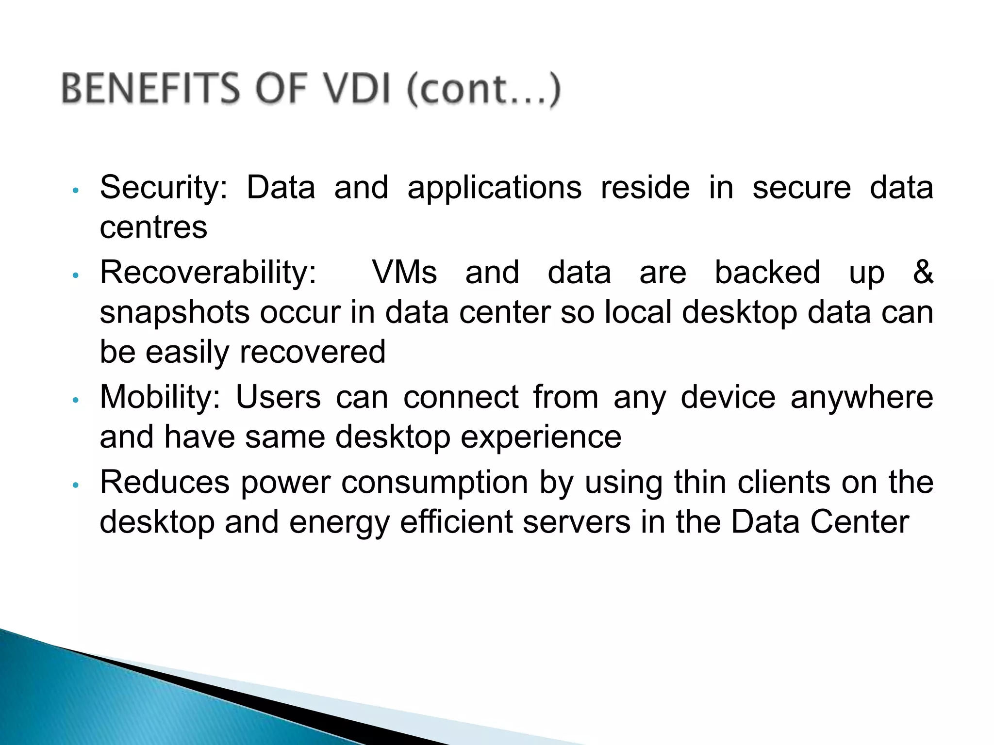 • Security: Data and applications reside in secure data
centres
• Recoverability: VMs and data are backed up &
snapshots occur in data center so local desktop data can
be easily recovered
• Mobility: Users can connect from any device anywhere
and have same desktop experience
• Reduces power consumption by using thin clients on the
desktop and energy efficient servers in the Data Center
 