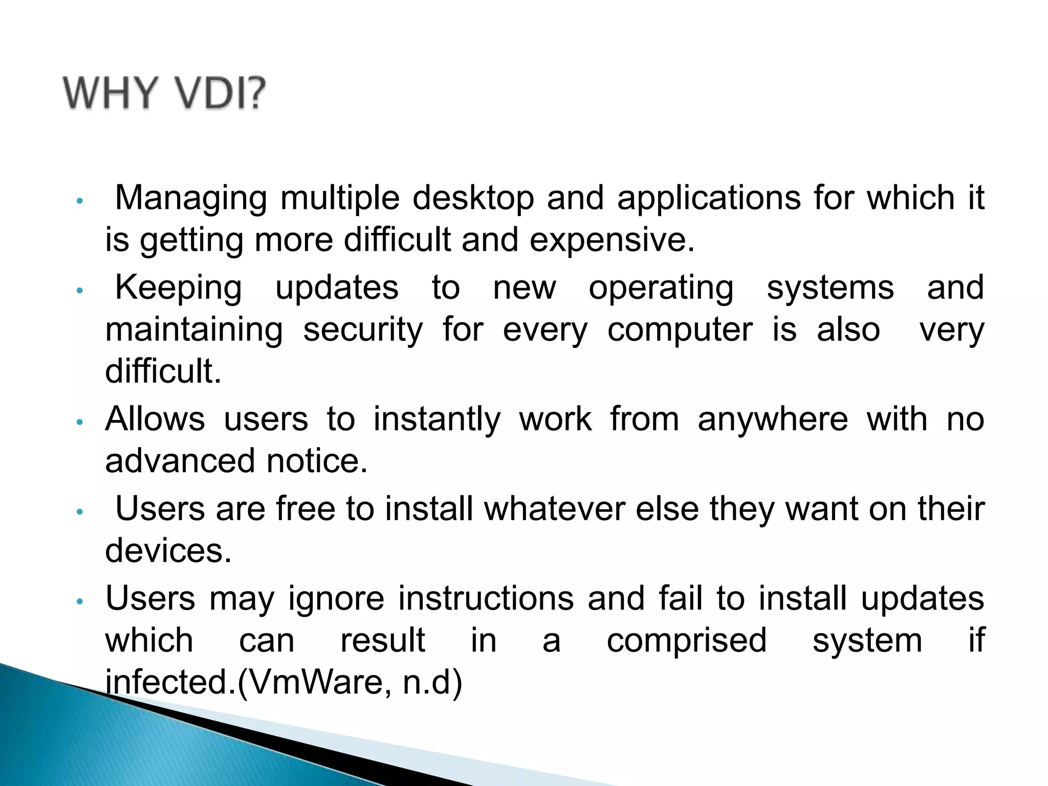 • Managing multiple desktop and applications for which it
is getting more difficult and expensive.
• Keeping updates to new operating systems and
maintaining security for every computer is also very
difficult.
• Allows users to instantly work from anywhere with no
advanced notice.
• Users are free to install whatever else they want on their
devices.
• Users may ignore instructions and fail to install updates
which can result in a comprised system if
infected.(VmWare, n.d)
 