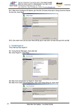 TRUNG TÂM ĐÀO TẠO MẠNG MÁY TÍNH NHẤT NGHỆ
ĐỐI TÁC ĐÀO TẠO CỦA MICROSOFT TẠI VIỆT NAM
105 Bà
Tel: 3.
Huyện Thanh Quan, Q3, TP. HCM
9322.735 – 0913.735.906 Fax: 3.9322.734 www.nhatnghe.com
Phiên Bản Thử Nghiệm – Lưu Hành Nội Bộ
B11: Màn hình Configure CA Name, ghi nhớ tên CA được khai báo ở dòng Common Name
for this CA, chọn Next
B12: Các mành hình còn lại chọn Next để lấy giá trị mặc định và hoàn tất quá trình cài đặt
3 – Cài Đặt Hyper-V:
Thực hiện tại máy Hyper-V
B1: Trong Server Manager, chọn add role
B2: Chọn Hyper-V, chọn Next
B3: Màn hình Introduction to Hyper-V, chọn next
B4: Màn hình Creat Virtual Networks, chọn card mạng đang có, chọn next
10
 