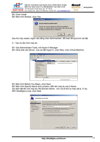TRUNG TÂM ĐÀO TẠO MẠNG MÁY TÍNH NHẤT NGHỆ
ĐỐI TÁC Đ
105 Bà Huy
Tel: 3.9322.73
ÀO TẠO CỦA MICROSOFT TẠI VIỆT NAM
ện Thanh Quan, Q3, TP. HCM
5 – 0913.735.906 Fax: 3.9322.734 www.nhatnghe.com
Http://NhatNghe.com/forum
B5: Chọn Install
B6: Màn hình Restart, chọn Yes
Sau khi máy restart, logon vào bằng User Administrator để hoàn tất quá trình cài đặt
4 – Tạo và cấu hình máy ảo:
B1: Vào Administrator Tools, mở Hyper-V Manager
B2: Click phải vào Server vừa cài đặt Hyper-V, chọn New, chọn Virtual Machine
B3: Màn hình Before You Begin, chọn Next
B4: Màn hình Specify Name and Location, điền tên máy ảo vào ô Name.
Qui định đặt tên cho máy ảo: Mx.Domain Name, với x là số thứ tự máy vật lý. Ví dụ:
M01.NhatNghe.Local, chọn Next
11
 