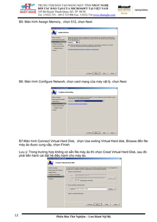 TRUNG TÂM ĐÀO TẠO MẠNG MÁY TÍNH NHẤT NGHỆ
ĐỐI TÁC ĐÀO TẠO CỦA MICROSOFT TẠI VIỆT NAM
105 Bà Huy
Tel: 3.9322.
ện Thanh Quan, Q3, TP. HCM
735 – 0913.735.906 Fax: 3.9322.734 www.nhatnghe.com
Phiên Bản Thử Nghiệm – Lưu Hành Nội Bộ
B5: Màn hình Assign Memory, chọn 512, chọn Next
B6: Màn hình Configure Network, chọn card mạng của máy vật lý, chọn Next
B7:Màn hình Connect Virtual Hard Disk, chọn Use exiting Virtual Hard disk, Browse đến file
máy ảo được cung cấp, chọn Finish
Lưu ý: Trong trường hợp không có sẵn file máy ảo thì chọn Creat Virtual Hard Disk, sau đó
phải tiến hành cài đặt hệ điều hành cho máy ảo.
12
 