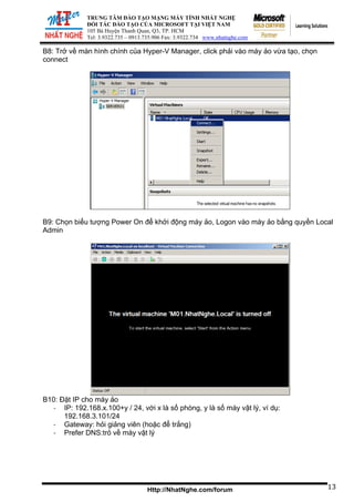 TRUNG TÂM ĐÀO TẠO MẠNG MÁY TÍNH NHẤT NGHỆ
ĐỐI TÁC ĐÀO TẠO CỦA MICROSOFT TẠI VIỆT NAM
105 Bà Huyện Thanh Quan, Q3, TP. HCM
Tel: 3.9322.735 – 0913.735.906 Fax: 3.9322.734 www.nhatnghe.com
Http://NhatNghe.com/forum
B8: Trở về màn hình chính của Hyper-V Manager, click phải vào máy ảo vừa tạo, chọn
connect
B9: Chọn biểu tượng Power On để khởi động máy ảo, Logon vào máy ảo bằng quyền Local
Admin
B10: Đặt IP cho máy ảo
‐ IP: 192.168.x.100+y / 24, với x là số phòng, y là số máy vật lý, ví dụ:
192.168.3.101/24
‐ Gateway: hỏi giảng viên (hoặc để trắng)
‐ Prefer DNS:trỏ về máy vật lý
13
 