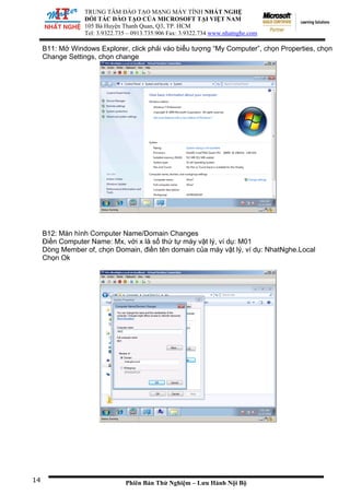 TRUNG TÂM ĐÀO TẠO MẠNG MÁY TÍNH NHẤT NGHỆ
ĐỐI TÁC ĐÀO TẠO CỦA MICROSOFT TẠI VIỆT NAM
105 Bà
Tel: 3.
Huyện Thanh Quan, Q3, TP. HCM
9322.735 – 0913.735.906 Fax: 3.9322.734 www.nhatnghe.com
Phiên Bản Thử Nghiệm – Lưu Hành Nội Bộ
B11: Mở Windows Explorer, click phải vào biểu tượng “My Computer”, chọn Properties, chọn
Change Settings, chọn change
B12: Màn hình Computer Name/Domain Changes
Điền Computer Name: Mx, với x là số thứ tự máy vật lý, ví dụ: M01
Dòng Member of, chọn Domain, điền tên domain của máy vật lý, ví dụ: NhatNghe.Local
Chọn Ok
14
 