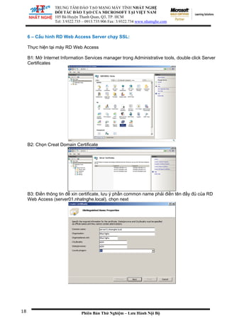 TRUNG TÂM ĐÀO TẠO MẠNG MÁY TÍNH NHẤT NGHỆ
ĐỐI TÁC ĐÀO TẠO CỦA MICROSOFT TẠI VIỆT NAM
105 Bà Huyện Thanh Quan, Q3, TP. HCM
Tel: 3.9322.735 – 0913.735.906 Fax: 3.9322.734 www.nhatnghe.com
Phiên Bản Thử Nghiệm – Lưu Hành Nội Bộ
6 – Cấu hình RD Web Access Server chạy SSL:
Thực hiện tại máy RD Web Access
B1: Mở Internet Information Services manager trong Administrative tools, double click Server
Certificates
B2: Chọn Creat Domain Certificate
B3: Điền thông tin để xin certificate, lưu ý phần common name phải điền tên đầy đủ của RD
Web Access (server01.nhatnghe.local), chọn next
18
 