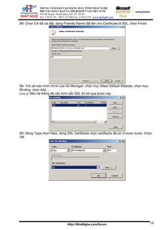 ĐỐI TÁ
105 Bà Huy
Tel: 3.9322.73
TRUNG TÂM ĐÀO TẠO MẠNG MÁY TÍNH NHẤT NGHỆ
C ĐÀO TẠO CỦA MICROSOFT TẠI VIỆT NAM
ện Thanh Quan, Q3, TP. HCM
5 – 0913.735.906 Fax: 3.9322.734 www.nhatnghe.com
Http://NhatNghe.com/forum
B4: Chọn CA đã cài đặt, dòng Friendly Name đặt tên cho Certificate là SSL, chọn Finish
B4: Trở về màn hình chính của IIS Manager, chọn mục Sites/ Default Website, chọn mục
Binding, chọn Add …
Lưu ý: Nếu hệ thống đã cấu hình sẵn SSL thì bỏ qua bước này
B5: Dòng Type chọn https, dòng SSL Certifiacte chọn certifiacte đã xin ở bước trước. Chọn
OK
19
 