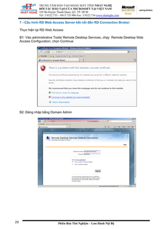 TRUNG TÂM ĐÀO TẠO MẠNG MÁY TÍNH NHẤT NGHỆ
ĐỐI TÁC ĐÀO TẠO CỦA MICROSOFT TẠI VIỆT NAM
105 Bà Huyện Thanh Quan, Q3, TP. HCM
Tel: 3.9322.735 – 0913.735.906 Fax: 3.9322.734 www.nhatnghe.com
Phiên Bản Thử Nghiệm – Lưu Hành Nội Bộ
7 - Cấu hình RD Web Access Server kết nối đến RD Connection Broker:
Thực hiện tại RD Web Access
B1: Vào administrative Tools/ Remote Desktop Services, chạy Remote Desktop Web
Access Configuration, chọn Continue
20
B2: Đăng nhập bằng Domain Admin
 
