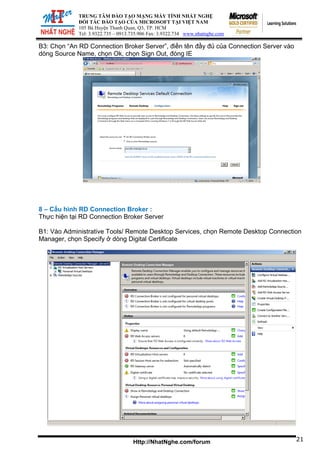 TRUNG TÂM ĐÀO TẠO MẠNG MÁY TÍNH NHẤT NGHỆ
ĐỐI TÁC ĐÀO TẠO CỦA MICROSOFT TẠI VIỆT NAM
105 Bà Huyện Thanh Quan, Q3, TP. HCM
Tel: 3.9322.735 – 0913.735.906 Fax: 3.9322.734 www.nhatnghe.com
Http://NhatNghe.com/forum
B3: Chọn “An RD Connection Broker Server”, điền tên đầy đủ của Connection Server vào
dòng Source Name, chọn Ok, chọn Sign Out, đóng IE
8 – Cấu hình RD Connection Broker :
Thực hiện tại RD Connection Broker Server
B1: Vào Administrative Tools/ Remote Desktop Services, chọn Remote Desktop Connection
Manager, chọn Specify ở dòng Digital Certificate
21
 