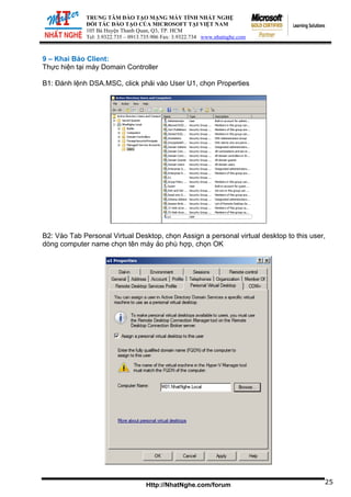 TRUNG TÂM ĐÀO TẠO MẠNG MÁY TÍNH NHẤT NGHỆ
ĐỐI TÁC ĐÀO TẠO CỦA MICROSOFT TẠI VIỆT NAM
105 Bà Huyện Thanh Quan, Q3, TP. HCM
Tel: 3.9322.735 – 0913.735.906 Fax: 3.9322.734 www.nhatnghe.com
Http://NhatNghe.com/forum
9 – Khai Báo Client:
Thực hiện tại máy Domain Controller
B1: Đánh lệnh DSA.MSC, click phải vào User U1, chọn Properties
25
B2: Vào Tab Personal Virtual Desktop, chọn Assign a personal virtual desktop to this user,
dòng computer name chọn tên máy ảo phù hợp, chọn OK
 