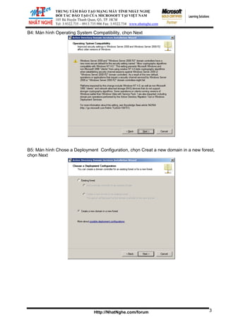 ĐỐI TÁ
105 Bà Huy
Tel: 3.9322.73
TRUNG TÂM ĐÀO TẠO MẠNG MÁY TÍNH NHẤT NGHỆ
C ĐÀO TẠO CỦA MICROSOFT TẠI VIỆT NAM
ện Thanh Quan, Q3, TP. HCM
5 – 0913.735.906 Fax: 3.9322.734 www.nhatnghe.com
Http://NhatNghe.com/forum
B4: Màn hình Operating System Compatibility, chọn Next
B5: Màn hình Chose a Deployment Configuration, chọn Creat a new domain in a new forest,
chọn Next
3
 