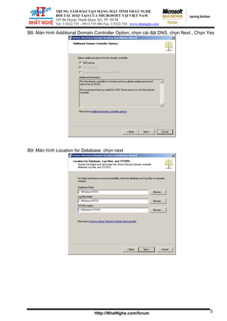 ĐỐI TÁ
105 Bà Huy
Tel: 3.9322.73
TRUNG TÂM ĐÀO TẠO MẠNG MÁY TÍNH NHẤT NGHỆ
C ĐÀO TẠO CỦA MICROSOFT TẠI VIỆT NAM
ện Thanh Quan, Q3, TP. HCM
5 – 0913.735.906 Fax: 3.9322.734 www.nhatnghe.com
Http://NhatNghe.com/forum
B8: Màn hình Additional Domain Controller Option, chọn cài đặt DNS, chọn Next , Chọn Yes
B9: Màn hình Location for Database, chọn next
5
 