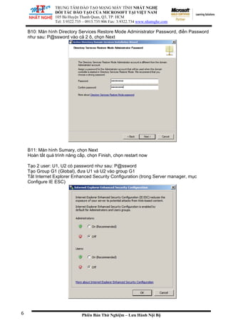 TRUNG TÂM ĐÀO TẠO MẠNG MÁY TÍNH NHẤT NGHỆ
ĐỐI TÁC ĐÀO TẠO CỦA MICROSOFT TẠI VIỆT NAM
105 Bà
Tel: 3.
Huyện Thanh Quan, Q3, TP. HCM
9322.735 – 0913.735.906 Fax: 3.9322.734 www.nhatnghe.com
Phiên Bản Thử Nghiệm – Lưu Hành Nội Bộ
B10: Màn hình Directory Services Restore Mode Administrator Password, điền Password
như sau: P@ssword vào cả 2 ô, chọn Next
B11: Màn hình Sumary, chọn Next
Hoàn tất quá trình nâng cấp, chọn Finish, chọn restart now
Tạo 2 user: U1, U2 có password như sau: P@ssword
Tạo Group G1 (Global), đưa U1 và U2 vào group G1
Tắt Internet Explorer Enhanced Security Configuration (trong Server manager, mục
Configure IE ESC)
6
 