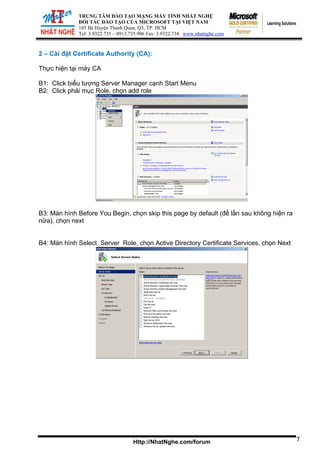 TRUNG TÂM ĐÀO TẠO MẠNG MÁY TÍNH NHẤT NGHỆ
ĐỐI TÁC ĐÀO TẠO CỦA MICROSOFT TẠI VIỆT NAM
105 Bà Huyện Thanh Quan, Q3, TP. HCM
Tel: 3.9322.735 – 0913.735.906 Fax: 3.9322.734 www.nhatnghe.com
Http://NhatNghe.com/forum
2 – Cài đặt Certificate Authority (CA):
Thực hiện tại máy CA
B1: Click biểu tượng Server Manager cạnh Start Menu
B2: Click phải mục Role, chọn add role
B3: Màn hình Before You Begin, chọn skip this page by default (để lần sau không hiện ra
nữa), chọn next
B4: Màn hình Select Server Role, chọn Active Directory Certificate Services, chọn Next
7
 