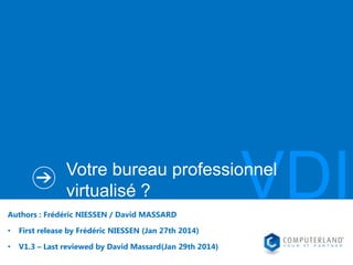 VDI

Votre bureau professionnel
virtualisé ?
Authors : Frédéric NIESSEN / David MASSARD
•

First release by Frédéric NIESSEN (Jan 27th 2014)

•

V1.3 – Last reviewed by David Massard(Jan 29th 2014)

 