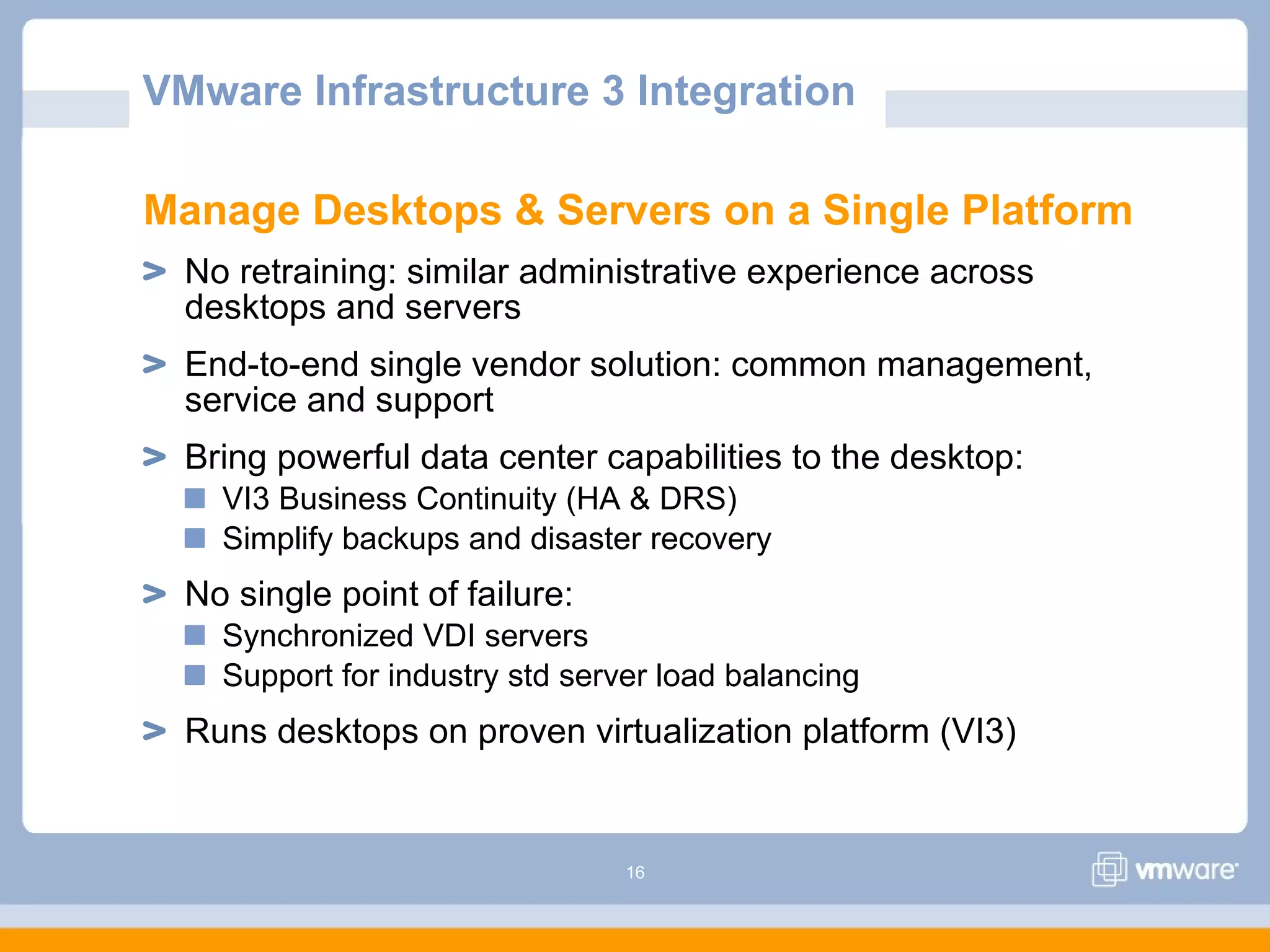 16
Manage Desktops & Servers on a Single Platform
No retraining: similar administrative experience across
desktops and servers
End-to-end single vendor solution: common management,
service and support
Bring powerful data center capabilities to the desktop:
VI3 Business Continuity (HA & DRS)
Simplify backups and disaster recovery
No single point of failure:
Synchronized VDI servers
Support for industry std server load balancing
Runs desktops on proven virtualization platform (VI3)
VMware Infrastructure 3 Integration
 