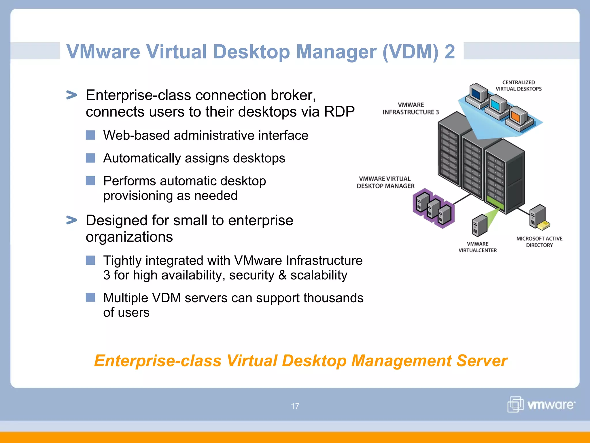 17
VMware Virtual Desktop Manager (VDM) 2
Enterprise-class connection broker,
connects users to their desktops via RDP
Web-based administrative interface
Automatically assigns desktops
Performs automatic desktop
provisioning as needed
Designed for small to enterprise
organizations
Tightly integrated with VMware Infrastructure
3 for high availability, security & scalability
Multiple VDM servers can support thousands
of users
Enterprise-class Virtual Desktop Management Server
 