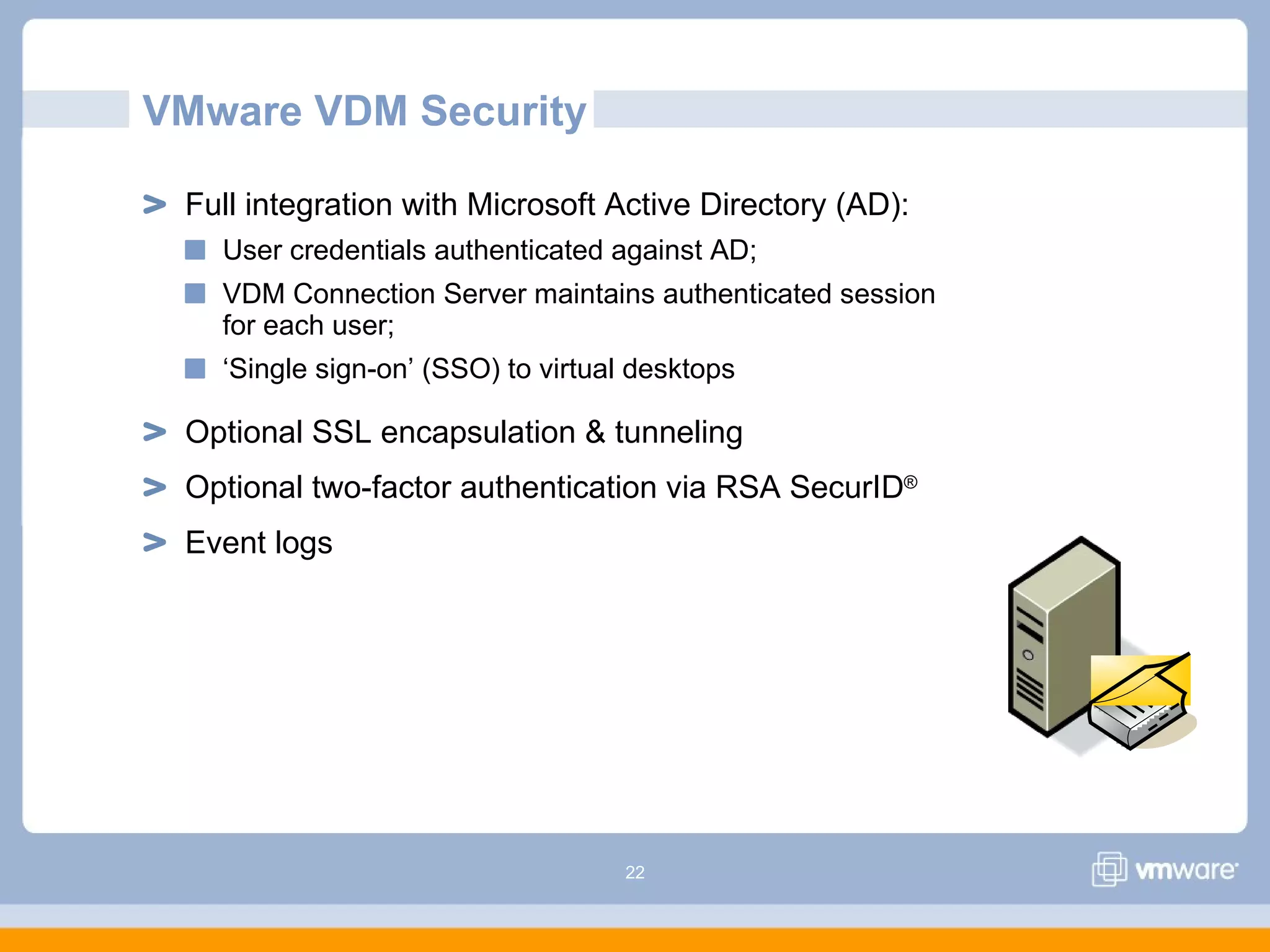 22
Full integration with Microsoft Active Directory (AD):
User credentials authenticated against AD;
VDM Connection Server maintains authenticated session
for each user;
‘Single sign-on’ (SSO) to virtual desktops
Optional SSL encapsulation & tunneling
Optional two-factor authentication via RSA SecurID®
Event logs
VMware VDM Security
 