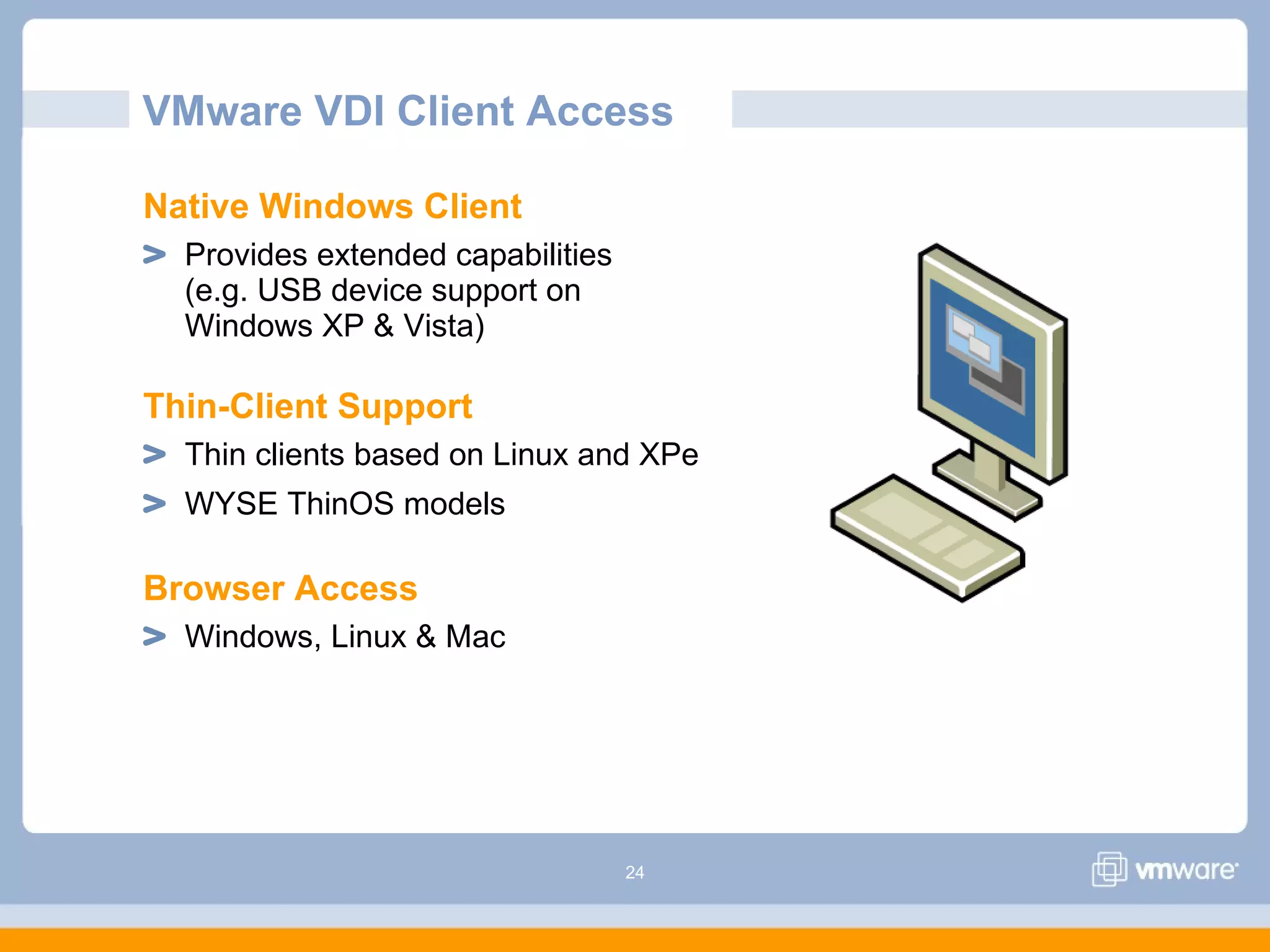 24
VMware VDI Client Access
Native Windows Client
Provides extended capabilities
(e.g. USB device support on
Windows XP & Vista)
Thin-Client Support
Thin clients based on Linux and XPe
WYSE ThinOS models
Browser Access
Windows, Linux & Mac
 