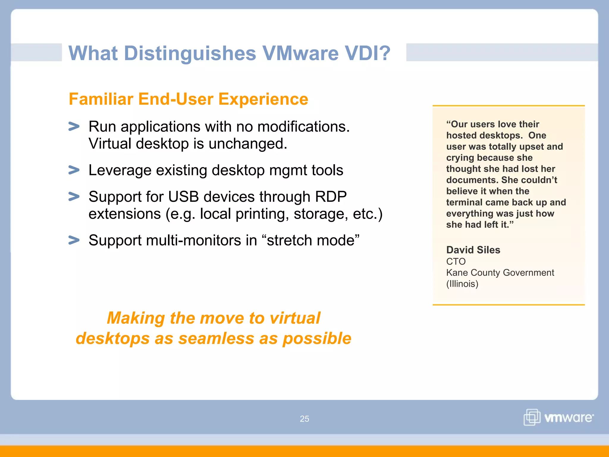 25
What Distinguishes VMware VDI?
Familiar End-User Experience
Run applications with no modifications.
Virtual desktop is unchanged.
Leverage existing desktop mgmt tools
Support for USB devices through RDP
extensions (e.g. local printing, storage, etc.)
Support multi-monitors in “stretch mode”
“Our users love their
hosted desktops. One
user was totally upset and
crying because she
thought she had lost her
documents. She couldn’t
believe it when the
terminal came back up and
everything was just how
she had left it.”
David Siles
CTO
Kane County Government
(Illinois)
Making the move to virtual
desktops as seamless as possible
 