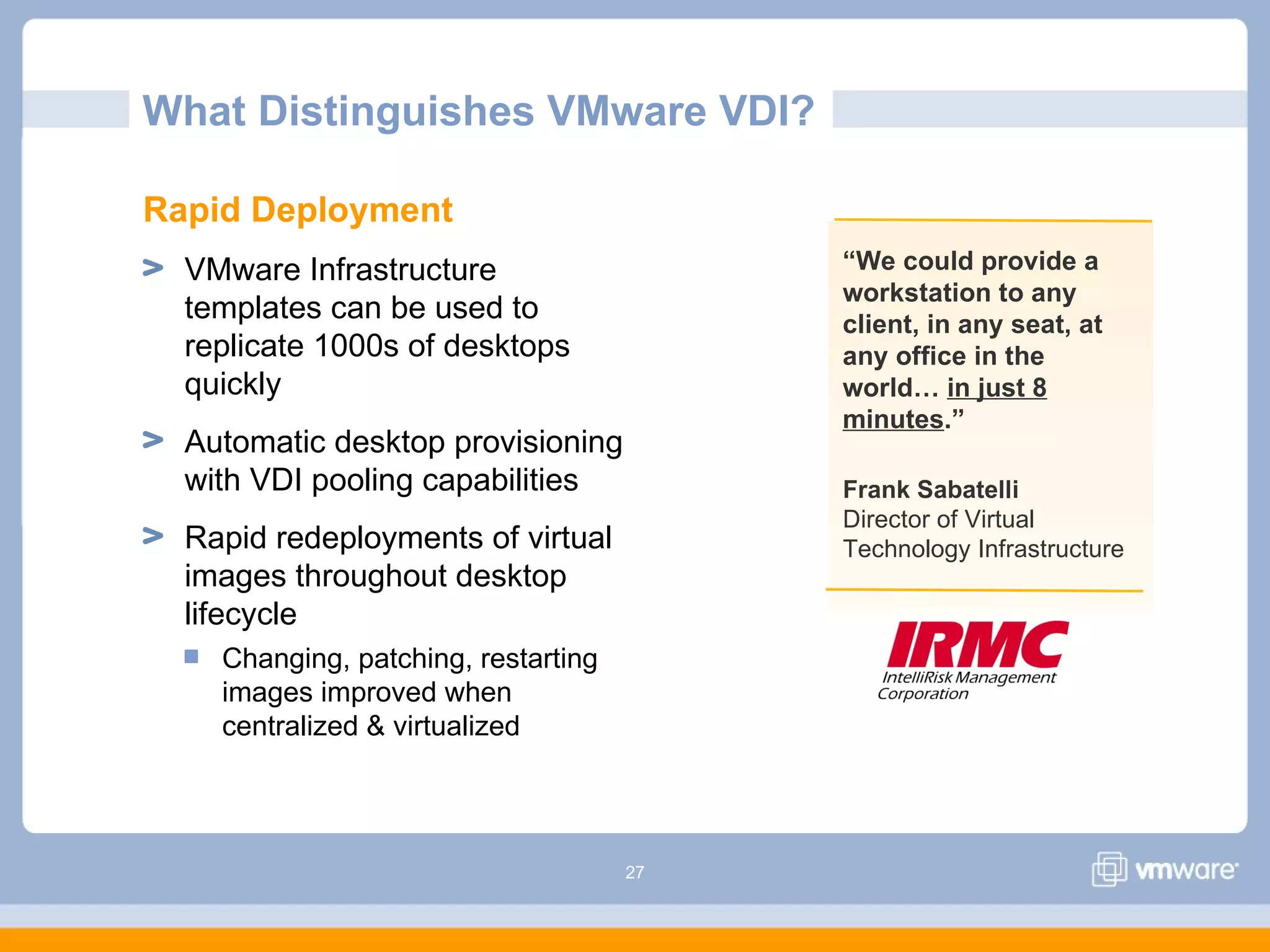 27
“We could provide a
workstation to any
client, in any seat, at
any office in the
world… in just 8
minutes.”
What Distinguishes VMware VDI?
Frank Sabatelli
Director of Virtual
Technology Infrastructure
Rapid Deployment
VMware Infrastructure
templates can be used to
replicate 1000s of desktops
quickly
Automatic desktop provisioning
with VDI pooling capabilities
Rapid redeployments of virtual
images throughout desktop
lifecycle
Changing, patching, restarting
images improved when
centralized & virtualized
 